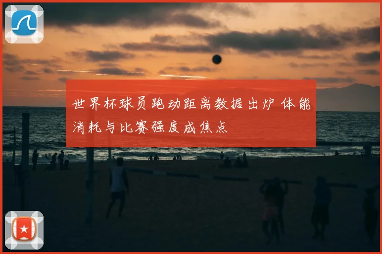 世界杯球员跑动距离数据出炉 体能消耗与比赛强度成焦点
