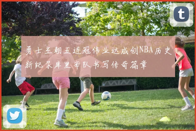 勇士王朝五连冠伟业达成创NBA历史新纪录库里率队书写传奇篇章