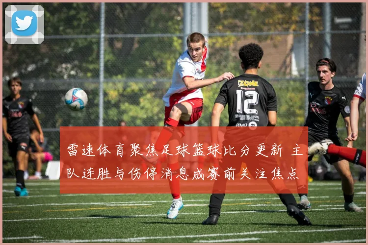 雷速体育聚焦足球篮球比分更新 主队连胜与伤停消息成赛前关注焦点