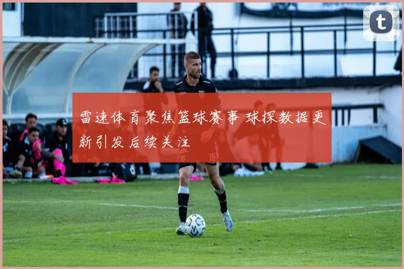 雷速体育聚焦篮球赛事 球探数据更新引发后续关注