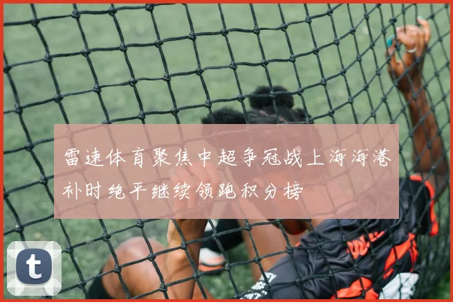 雷速体育聚焦中超争冠战上海海港补时绝平继续领跑积分榜