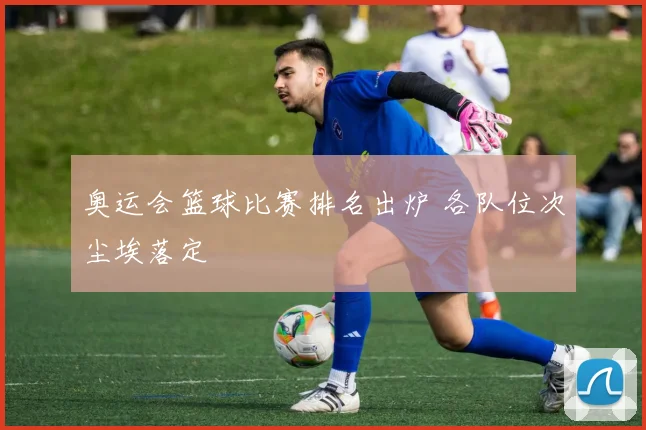 奥运会篮球比赛排名出炉 各队位次尘埃落定
