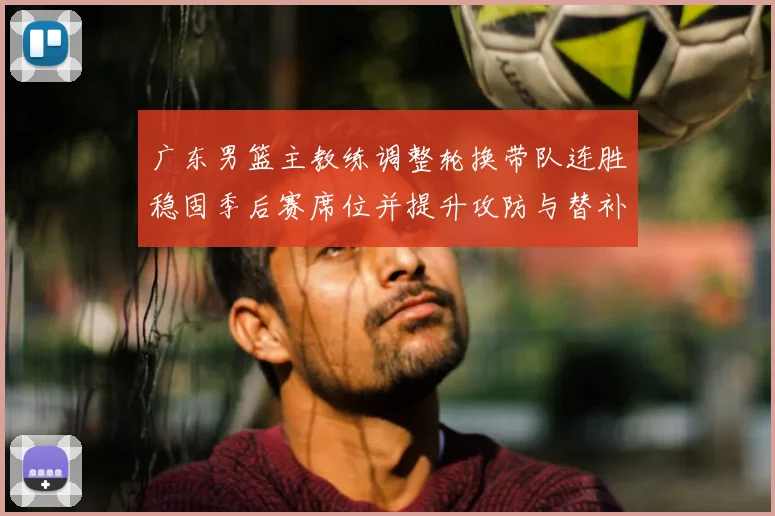 广东男篮主教练调整轮换带队连胜稳固季后赛席位并提升攻防与替补表现