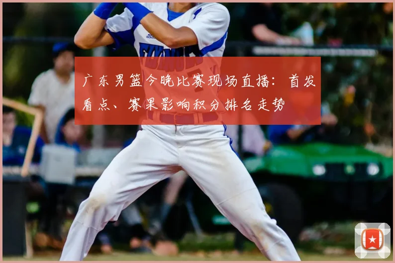 广东男篮今晚比赛现场直播：首发看点、赛果影响积分排名走势