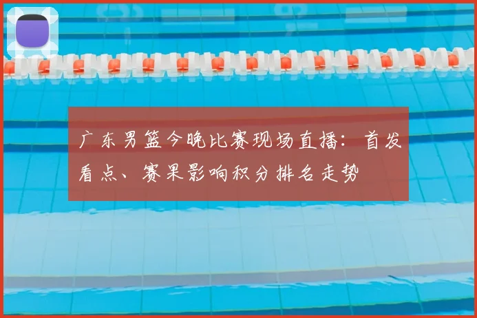 广东男篮今晚比赛现场直播:首发看点、赛果影响积分排名走势