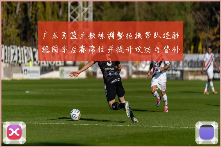广东男篮主教练调整轮换带队连胜稳固季后赛席位并提升攻防与替补表现