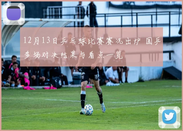 12月13日乒乓球比赛赛况出炉 国乒多场对决结果与看点一览