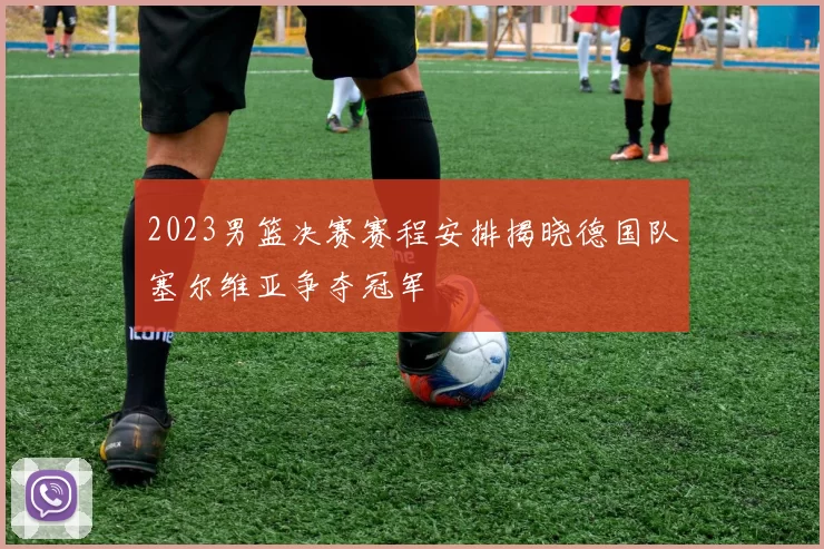2023男篮决赛赛程安排揭晓德国队塞尔维亚争夺冠军