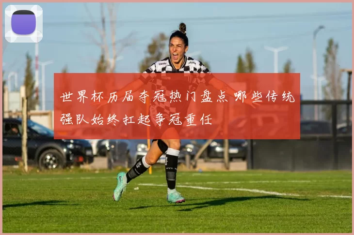 世界杯历届夺冠热门盘点 哪些传统强队始终扛起争冠重任