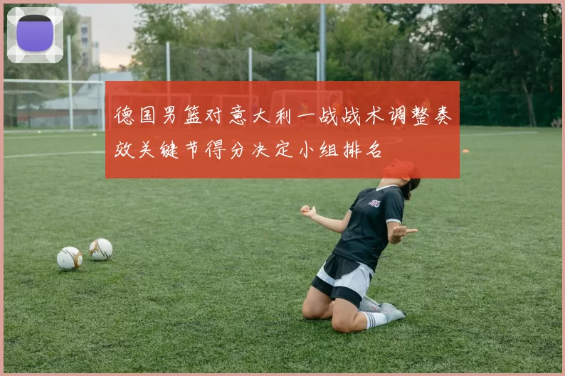 德国男篮对意大利一战战术调整奏效关键节得分决定小组排名