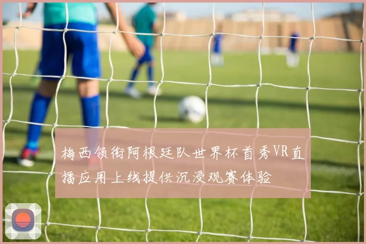 梅西领衔阿根廷队世界杯首秀VR直播应用上线提供沉浸观赛体验