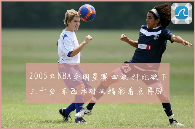2005年NBA全明星赛回放 科比砍下三十分 东西部对决精彩看点再现