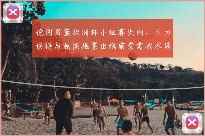 德国男篮欧洲杯小组赛失利，主力伤停与轮换拖累出线前景需战术调整