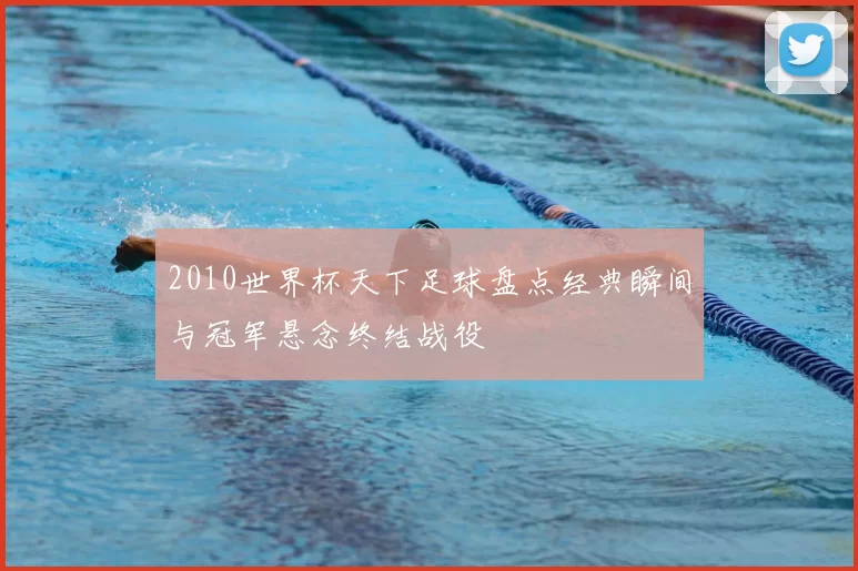 2010世界杯天下足球盘点经典瞬间与冠军悬念终结战役