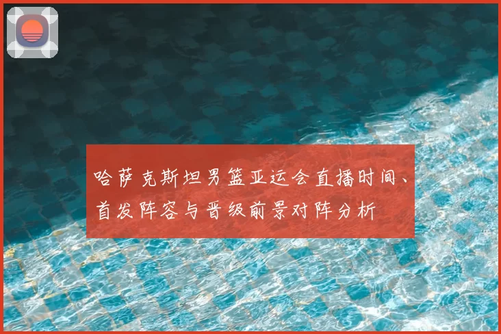哈萨克斯坦男篮亚运会直播时间、首发阵容与晋级前景对阵分析