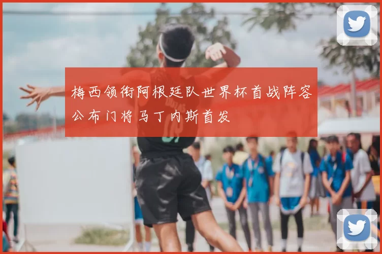 梅西领衔阿根廷队世界杯首战阵容公布门将马丁内斯首发