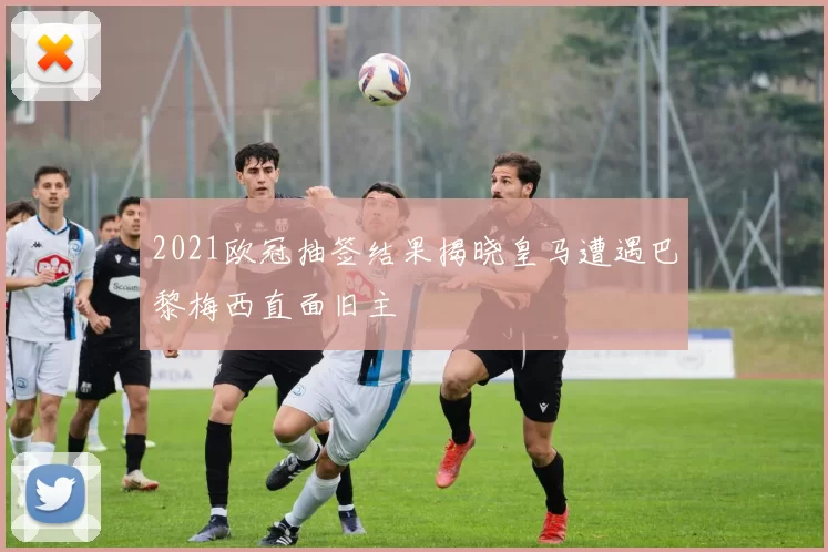 2021欧冠抽签结果揭晓皇马遭遇巴黎梅西直面旧主