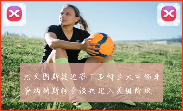 尤文图斯接近签下亚特兰大中场库普梅纳斯转会谈判进入关键阶段