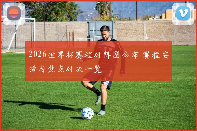 2026世界杯赛程对阵图公布 赛程安排与焦点对决一览