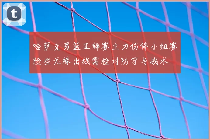 哈萨克男篮亚锦赛主力伤停小组赛险些无缘出线需检讨防守与战术