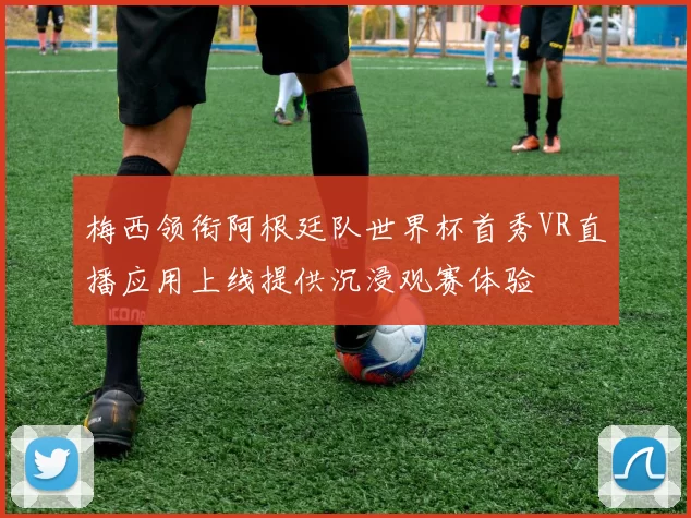 梅西领衔阿根廷队世界杯首秀VR直播应用上线提供沉浸观赛体验