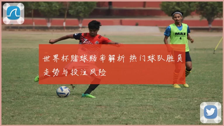 世界杯赌球赔率解析 热门球队胜负走势与投注风险