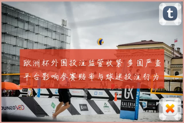 欧洲杯外围投注监管收紧 多国严查平台影响参赛赔率与球迷投注行为