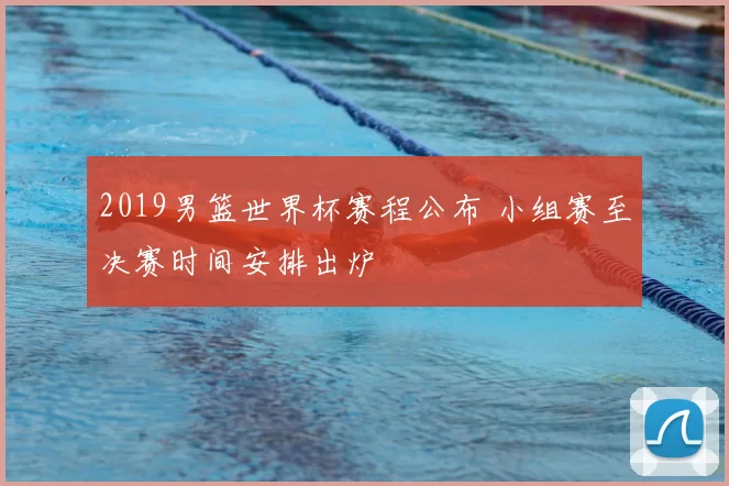 2019男篮世界杯赛程公布 小组赛至决赛时间安排出炉