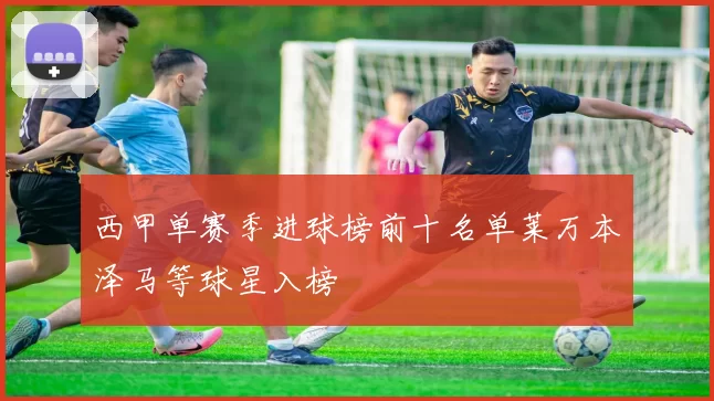 西甲单赛季进球榜前十名单莱万本泽马等球星入榜