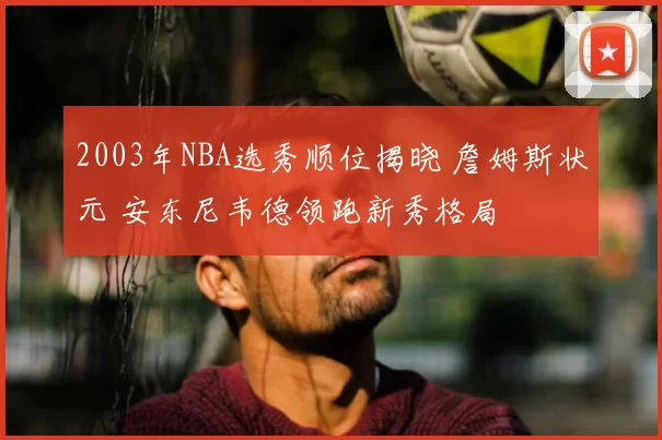 2003年NBA选秀顺位揭晓 詹姆斯状元 安东尼韦德领跑新秀格局