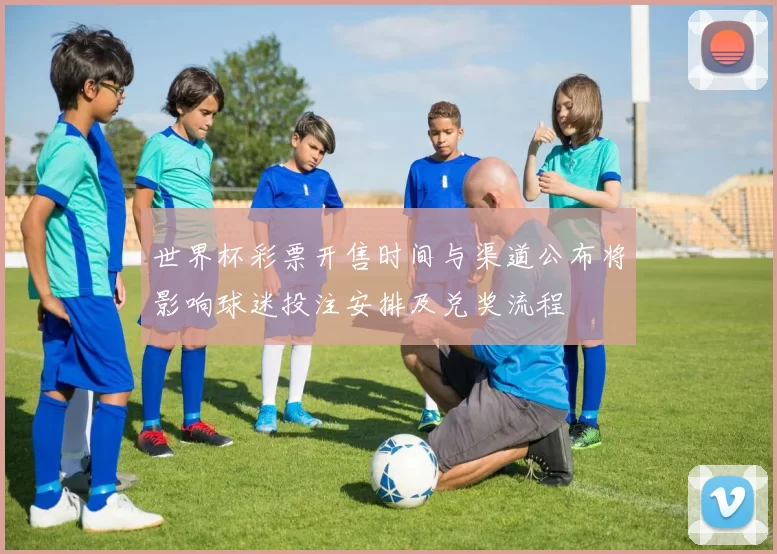 世界杯彩票开售时间与渠道公布将影响球迷投注安排及兑奖流程